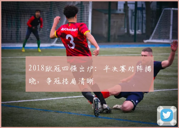 2018欧冠四强出炉:半决赛对阵揭晓,争冠格局清晰