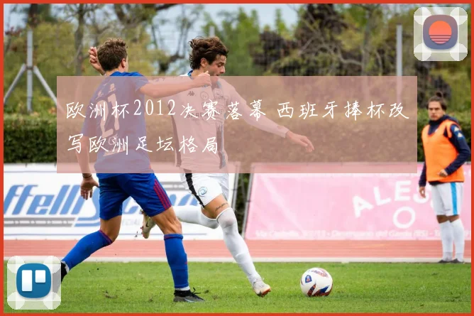 欧洲杯2012决赛落幕 西班牙捧杯改写欧洲足坛格局