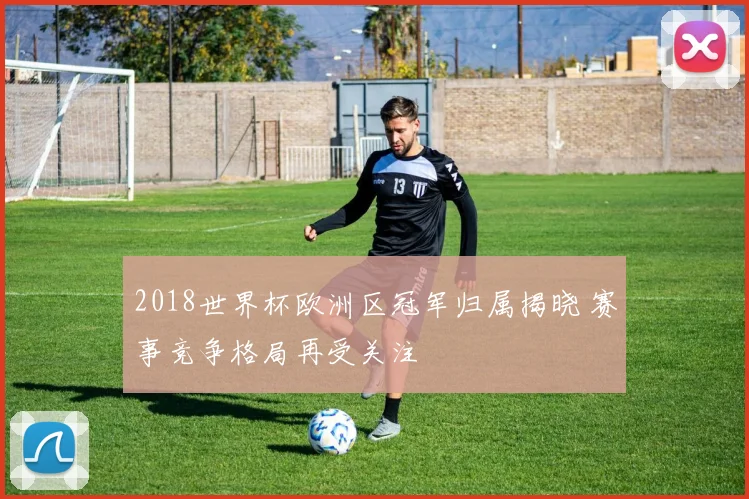 2018世界杯欧洲区冠军归属揭晓 赛事竞争格局再受关注