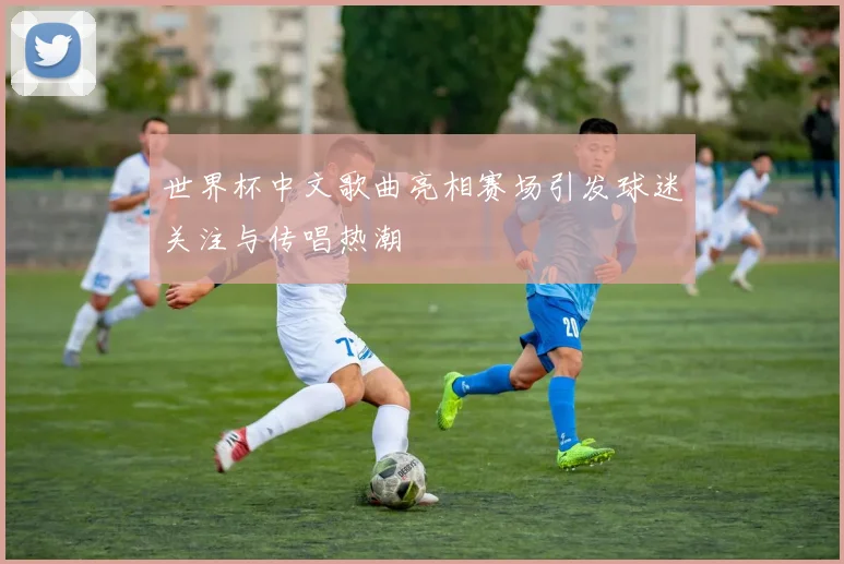 世界杯中文歌曲亮相赛场引发球迷关注与传唱热潮