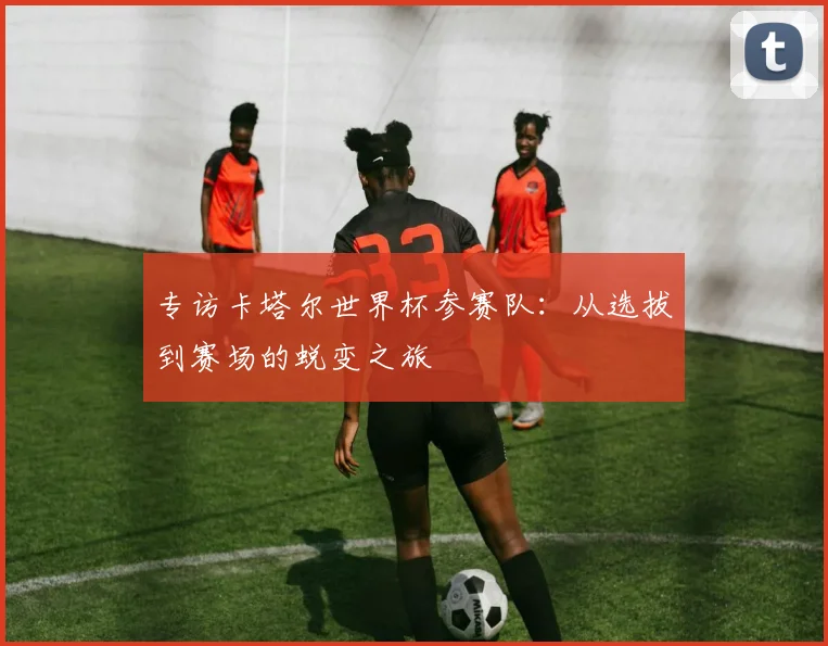 专访卡塔尔世界杯参赛队：从选拔到赛场的蜕变之旅